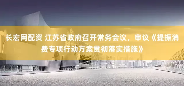 长宏网配资 江苏省政府召开常务会议，审议《提振消费专项行动方案贯彻落实措施》