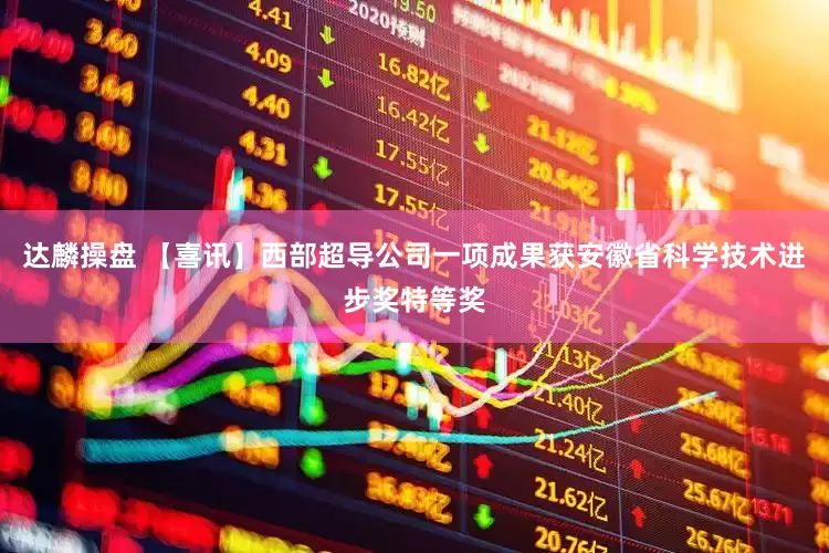 达麟操盘 【喜讯】西部超导公司一项成果获安徽省科学技术进步奖特等奖
