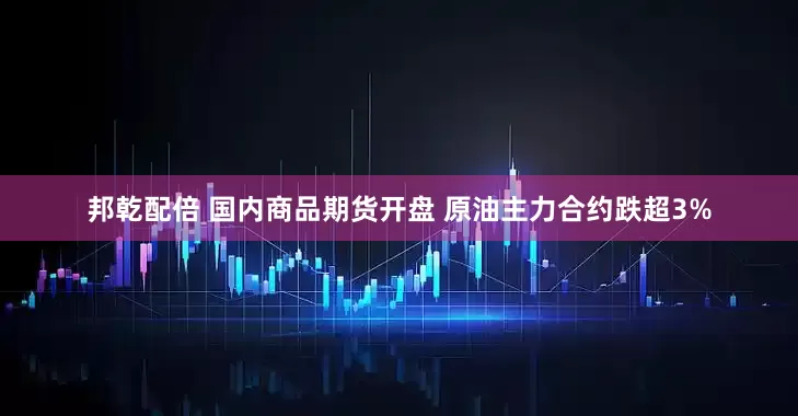邦乾配倍 国内商品期货开盘 原油主力合约跌超3%