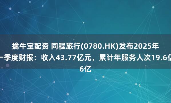 擒牛宝配资 同程旅行(0780.HK)发布2025年一季度财报：收入43.77亿元，累计年服务人次19.6亿