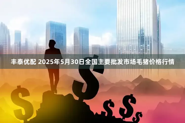丰泰优配 2025年5月30日全国主要批发市场毛猪价格行情