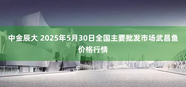 中金辰大 2025年5月30日全国主要批发市场武昌鱼价格行情