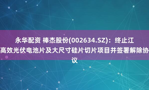 永华配资 棒杰股份(002634.SZ)：终止江山高效光伏电池片及大尺寸硅片切片项目并签署解除协议