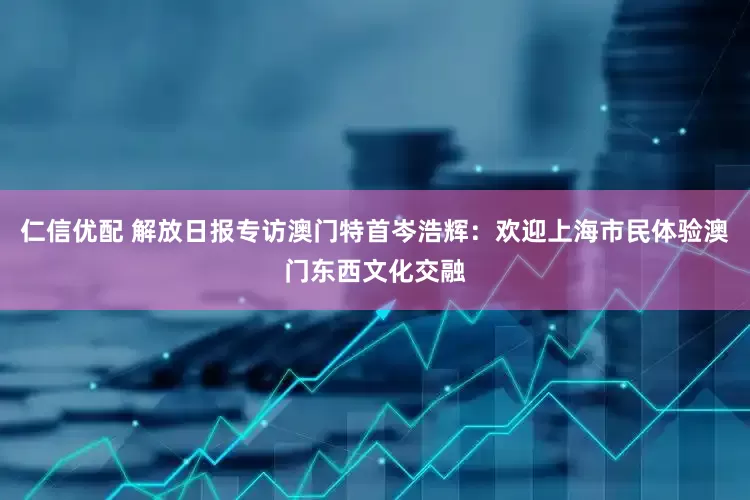 仁信优配 解放日报专访澳门特首岑浩辉：欢迎上海市民体验澳门东西文化交融