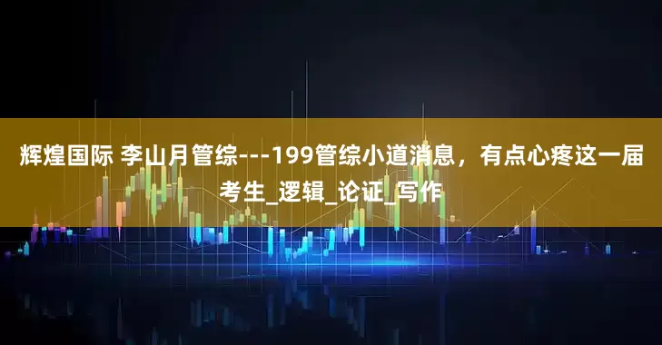 辉煌国际 李山月管综---199管综小道消息，有点心疼这一届考生_逻辑_论证_写作