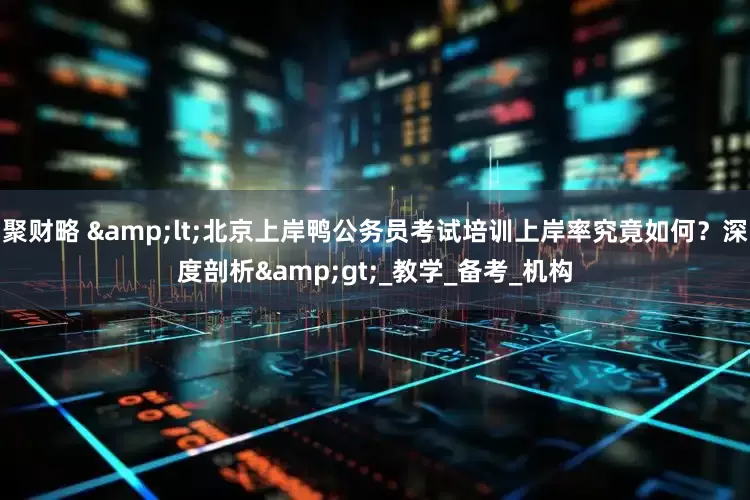 聚财略 &lt;北京上岸鸭公务员考试培训上岸率究竟如何？深度剖析&gt;_教学_备考_机构