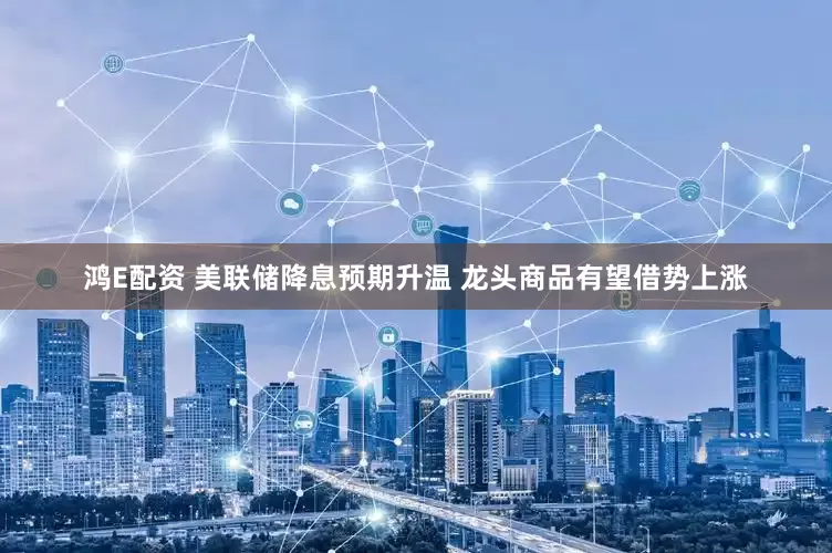 鸿E配资 美联储降息预期升温 龙头商品有望借势上涨