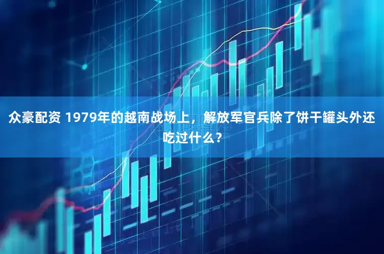 众豪配资 1979年的越南战场上，解放军官兵除了饼干罐头外还吃过什么？