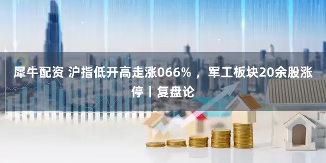犀牛配资 沪指低开高走涨066% ，军工板块20余股涨停丨复盘论