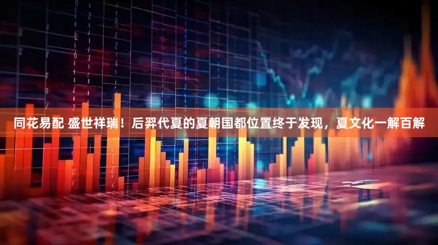 同花易配 盛世祥瑞！后羿代夏的夏朝国都位置终于发现，夏文化一解百解