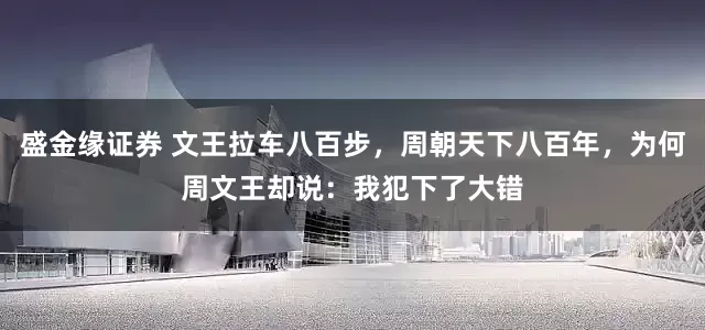 盛金缘证券 文王拉车八百步，周朝天下八百年，为何周文王却说：我犯下了大错