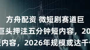 方舟配资 微短剧赛道巨变：传媒巨头押注五分钟短内容，2026年规模或达千亿