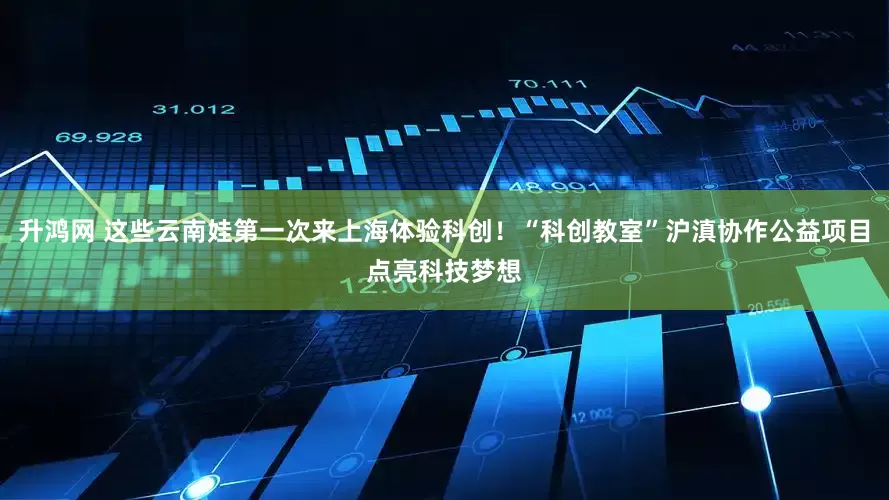 升鸿网 这些云南娃第一次来上海体验科创！“科创教室”沪滇协作公益项目点亮科技梦想
