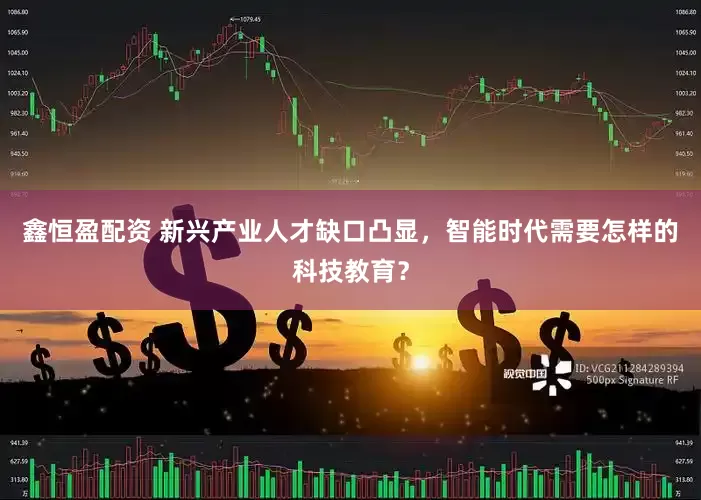 鑫恒盈配资 新兴产业人才缺口凸显，智能时代需要怎样的科技教育？